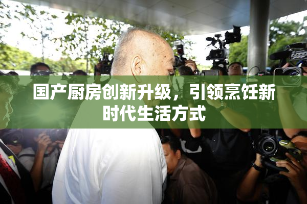 国产厨房创新升级，引领烹饪新时代生活方式