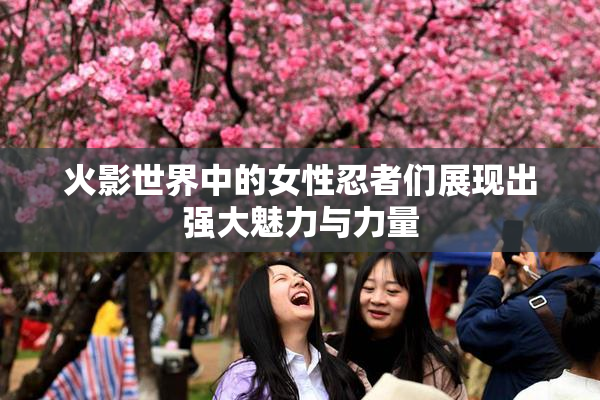 火影世界中的女性忍者们展现出强大魅力与力量