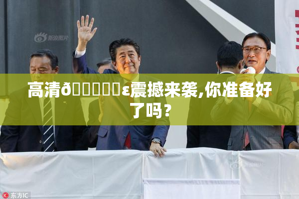 高清🔞❌‌ε震撼来袭,你准备好了吗？