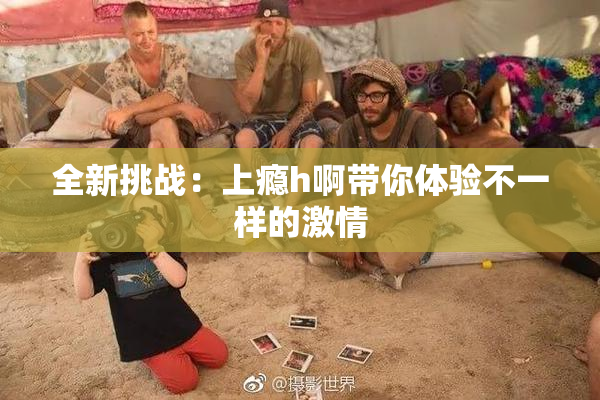 全新挑战：上瘾h啊带你体验不一样的激情