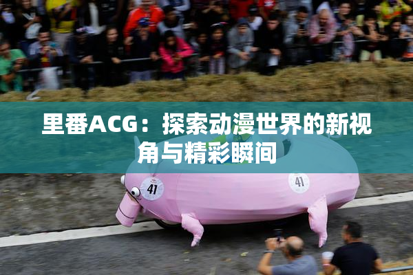 里番ACG：探索动漫世界的新视角与精彩瞬间