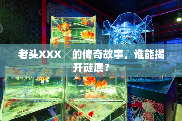 老头XXX╳的传奇故事，谁能揭开谜底？