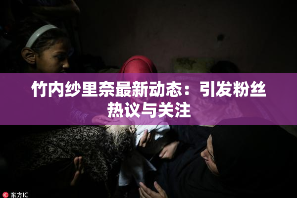 竹内纱里奈最新动态：引发粉丝热议与关注