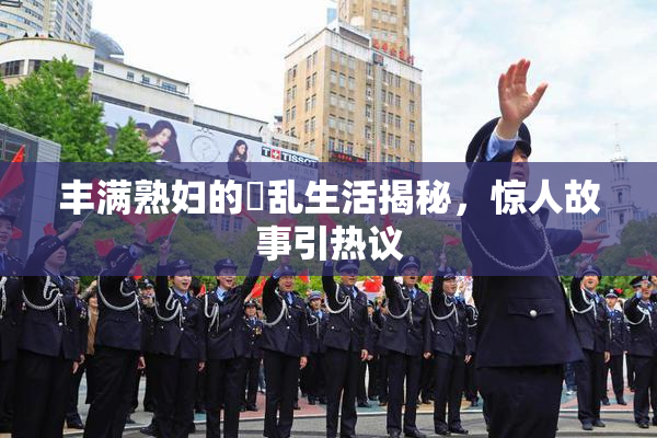 丰满熟妇的婬乱生活揭秘，惊人故事引热议