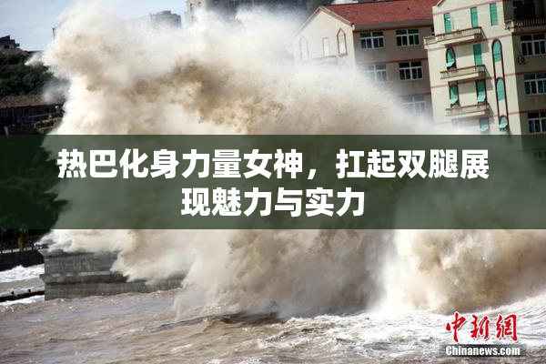 热巴化身力量女神，扛起双腿展现魅力与实力