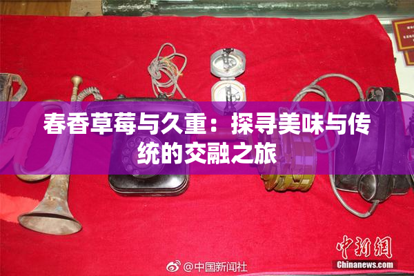 春香草莓与久重：探寻美味与传统的交融之旅