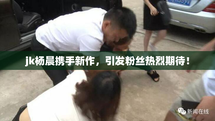 jk杨晨携手新作，引发粉丝热烈期待！