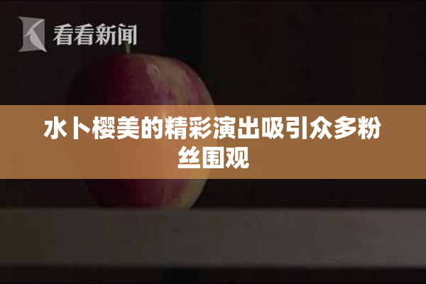 水卜樱美的精彩演出吸引众多粉丝围观