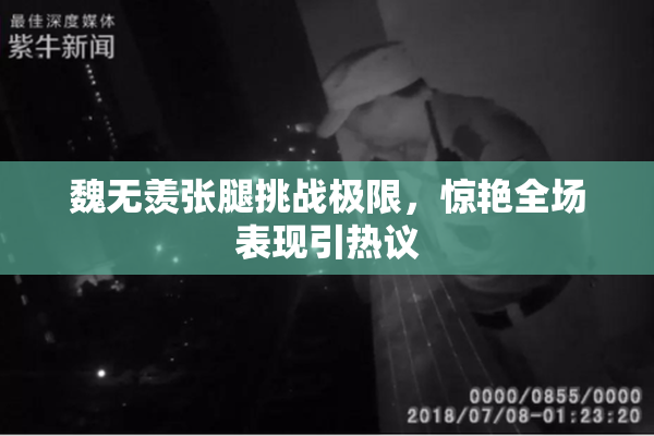 魏无羡张腿挑战极限，惊艳全场表现引热议