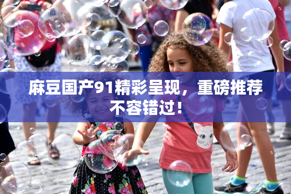 麻豆国产91精彩呈现，重磅推荐不容错过！