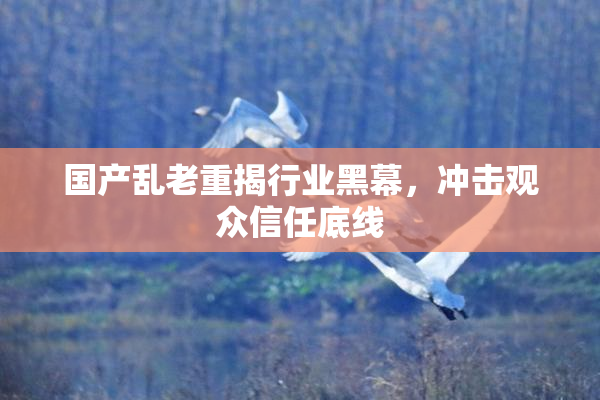 国产乱老重揭行业黑幕，冲击观众信任底线