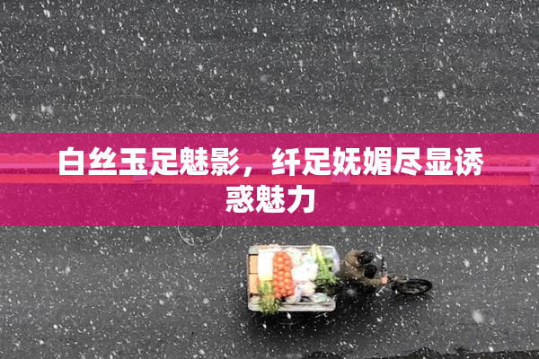 白丝玉足魅影，纤足妩媚尽显诱惑魅力