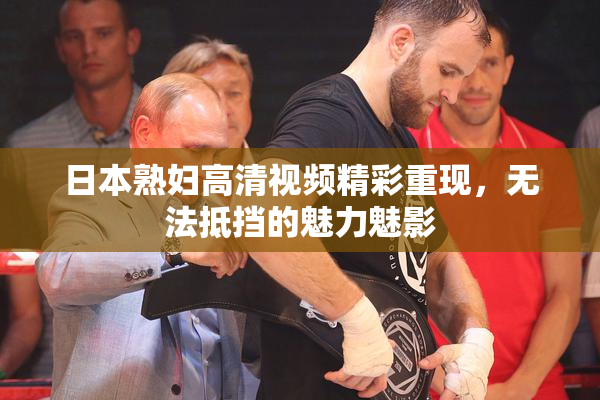 日本熟妇高清视频精彩重现，无法抵挡的魅力魅影