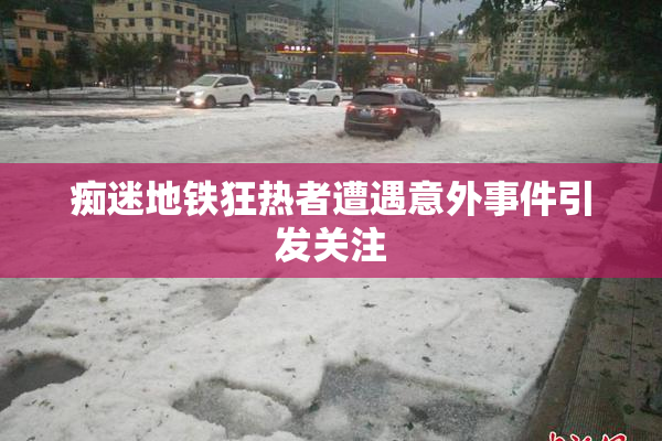 痴迷地铁狂热者遭遇意外事件引发关注