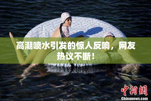 高潮喷水引发的惊人反响，网友热议不断！