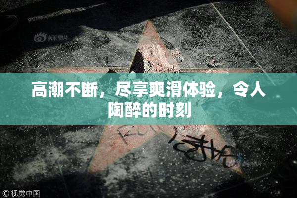 高潮不断，尽享爽滑体验，令人陶醉的时刻