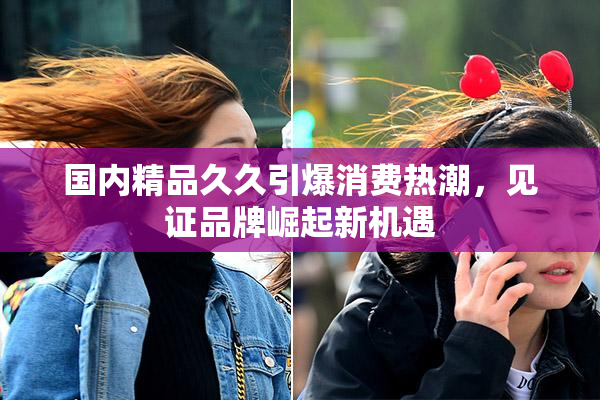 国内精品久久引爆消费热潮，见证品牌崛起新机遇