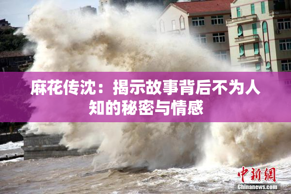 麻花传沈：揭示故事背后不为人知的秘密与情感