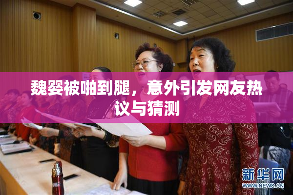 魏婴被啪到腿，意外引发网友热议与猜测