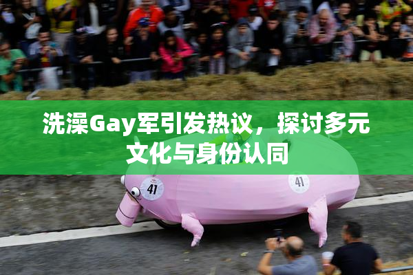洗澡Gay军引发热议，探讨多元文化与身份认同