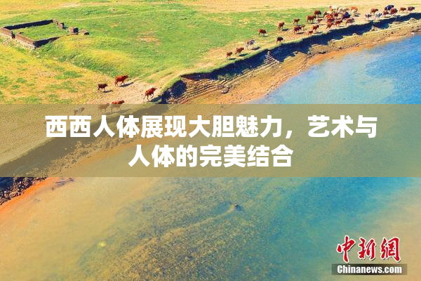 西西人体展现大胆魅力，艺术与人体的完美结合
