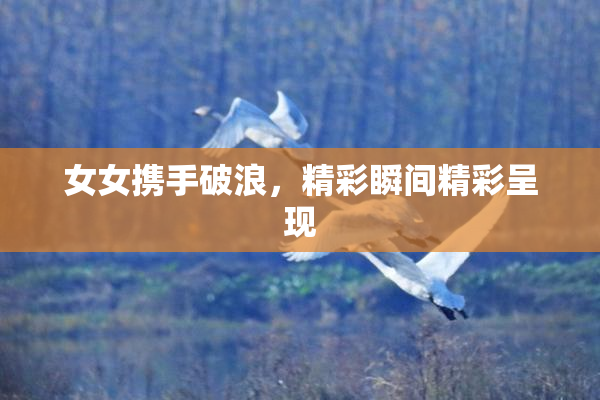 女女携手破浪，精彩瞬间精彩呈现