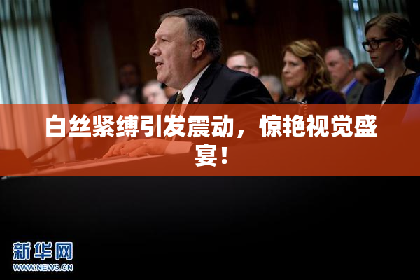 白丝紧缚引发震动，惊艳视觉盛宴！