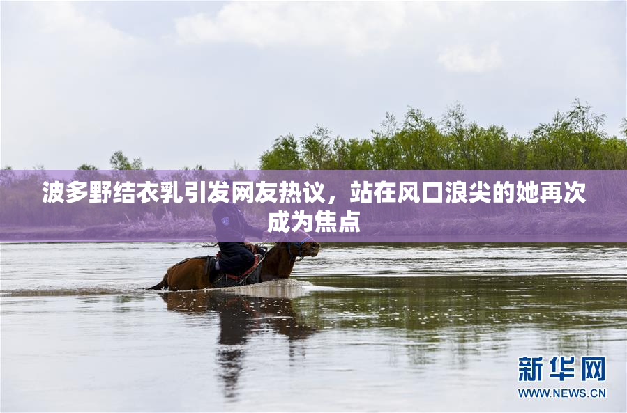 波多野结衣乳引发网友热议，站在风口浪尖的她再次成为焦点