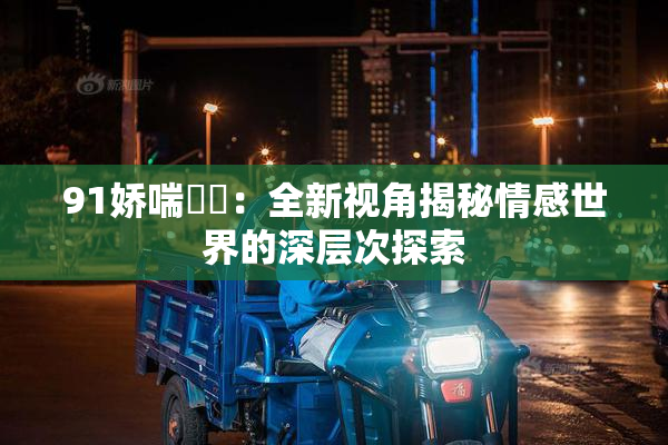 91娇喘❌‌：全新视角揭秘情感世界的深层次探索