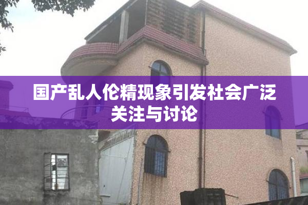 国产乱人伦精现象引发社会广泛关注与讨论