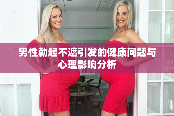 男性勃起不遮引发的健康问题与心理影响分析