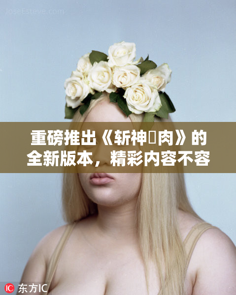 重磅推出《斩神婬肉》的全新版本，精彩内容不容错过！