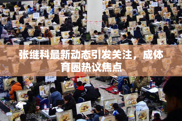 张继科最新动态引发关注，成体育圈热议焦点