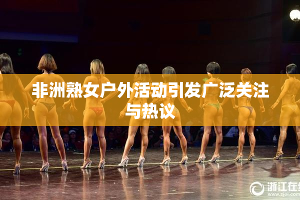 非洲熟女户外活动引发广泛关注与热议