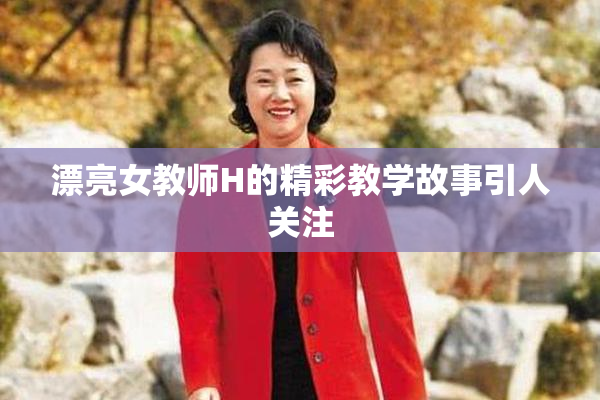 漂亮女教师H的精彩教学故事引人关注