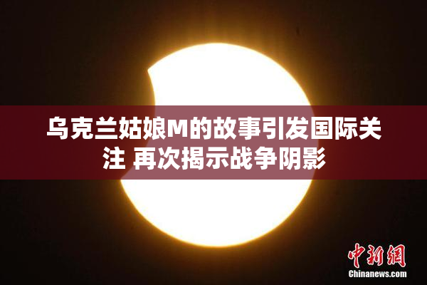 乌克兰姑娘M的故事引发国际关注 再次揭示战争阴影