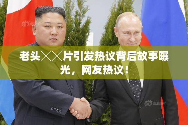 老头╳╳片引发热议背后故事曝光，网友热议！