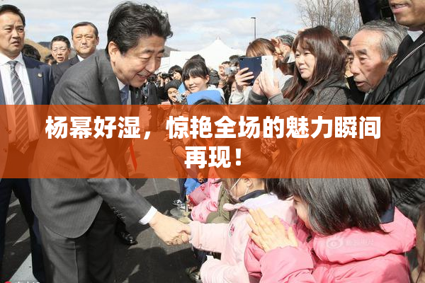 杨幂好湿，惊艳全场的魅力瞬间再现！
