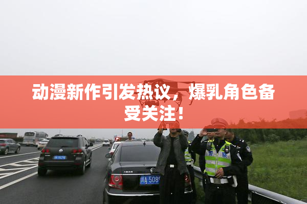 动漫新作引发热议，爆乳角色备受关注！