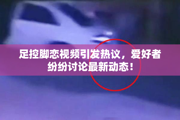 足控脚恋视频引发热议，爱好者纷纷讨论最新动态！