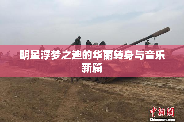 明星浮梦之迪的华丽转身与音乐新篇