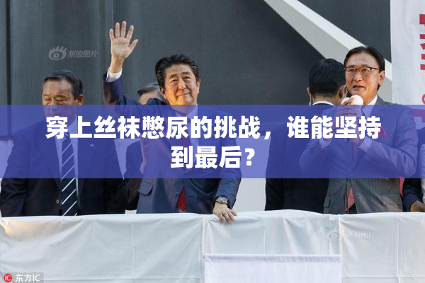 穿上丝袜憋尿的挑战，谁能坚持到最后？