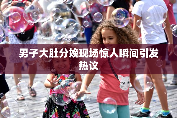 男子大肚分娩现场惊人瞬间引发热议