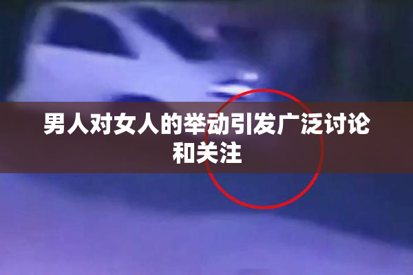 男人对女人的举动引发广泛讨论和关注