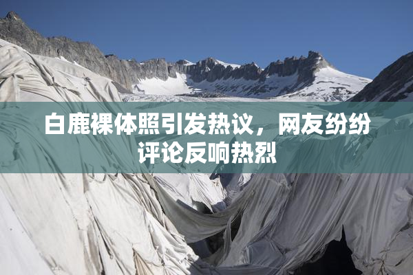 白鹿裸体照引发热议，网友纷纷评论反响热烈