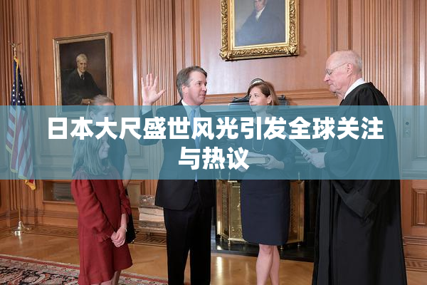 日本大尺盛世风光引发全球关注与热议