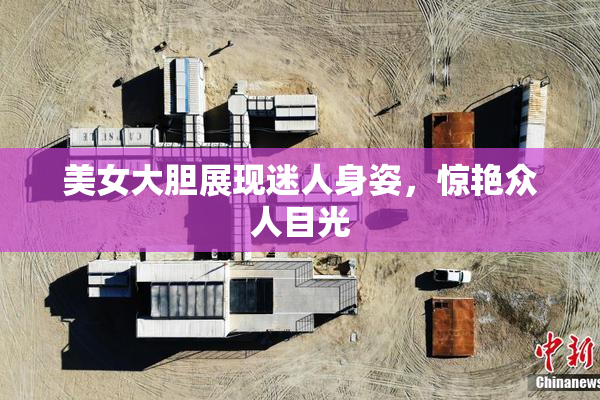 美女大胆展现迷人身姿，惊艳众人目光