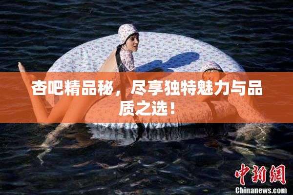 杏吧精品秘，尽享独特魅力与品质之选！