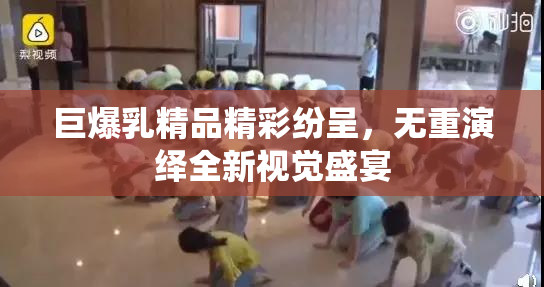 巨爆乳精品精彩纷呈，无重演绎全新视觉盛宴