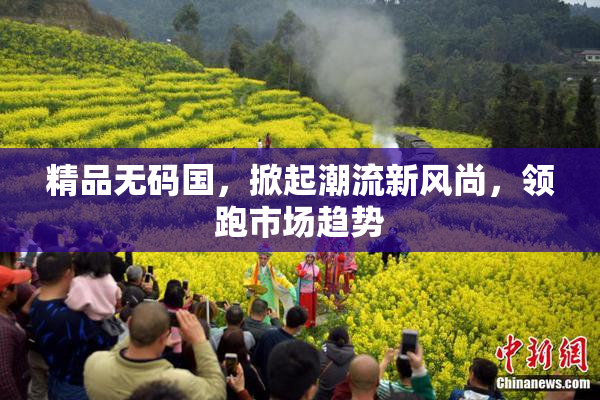 精品无码国，掀起潮流新风尚，领跑市场趋势